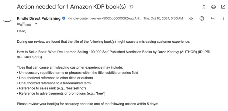 During our review, we found that the title of the following book(s) might cause a misleading customer experience. How to Sell a Book: What I’ve Learned Selling 100,000 Self-Published Nonfiction Books by David Kadavy (AUTHOR) (ID: PRI-8GFKK0F9Z5S) Titles that can cause a misleading customer experience may include: • Unnecessary repetitive terms or phrases within the title, subtitle or series field • Unauthorized reference to other titles or authors • Unauthorized reference to a trademarked term • Reference to sales rank (e.g., "bestselling") • Reference to advertisements or promotions (e.g., "free") Please review your book(s) for accuracy and take one of the following actions within 5 days: